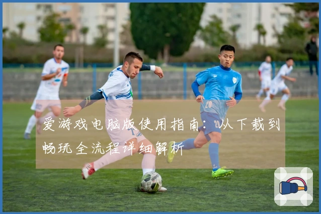 爱游戏电脑版使用指南:从下载到畅玩全流程详细解析