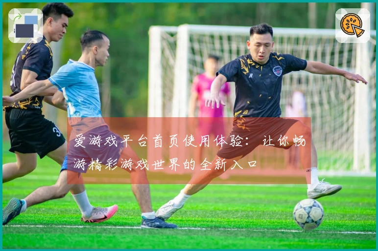 爱游戏平台首页使用体验：让你畅游精彩游戏世界的全新入口